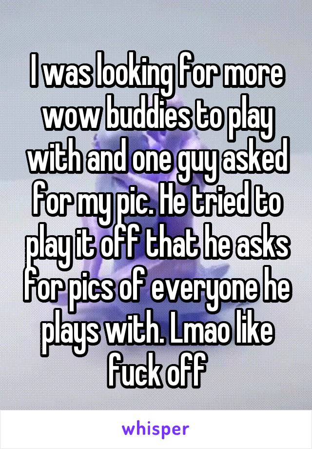 I was looking for more wow buddies to play with and one guy asked for my pic. He tried to play it off that he asks for pics of everyone he plays with. Lmao like fuck off