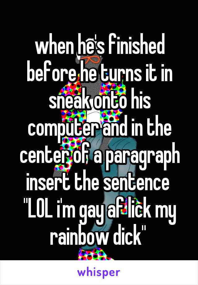 when he's finished before he turns it in sneak onto his computer and in the center of a paragraph insert the sentence 
"LOL i'm gay af lick my rainbow dick" 