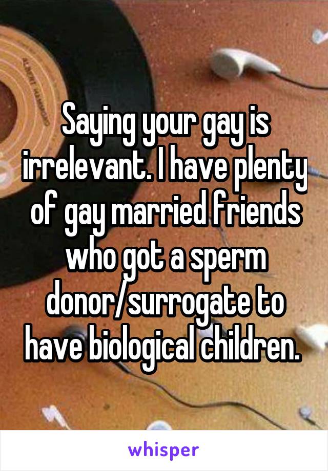 Saying your gay is irrelevant. I have plenty of gay married friends who got a sperm donor/surrogate to have biological children. 