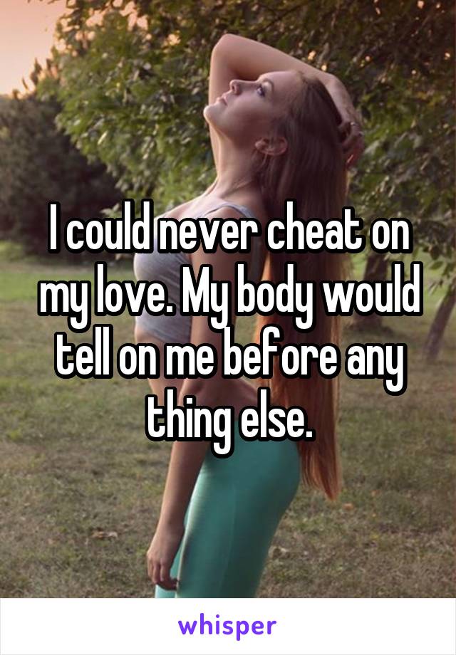 I could never cheat on my love. My body would tell on me before any thing else.