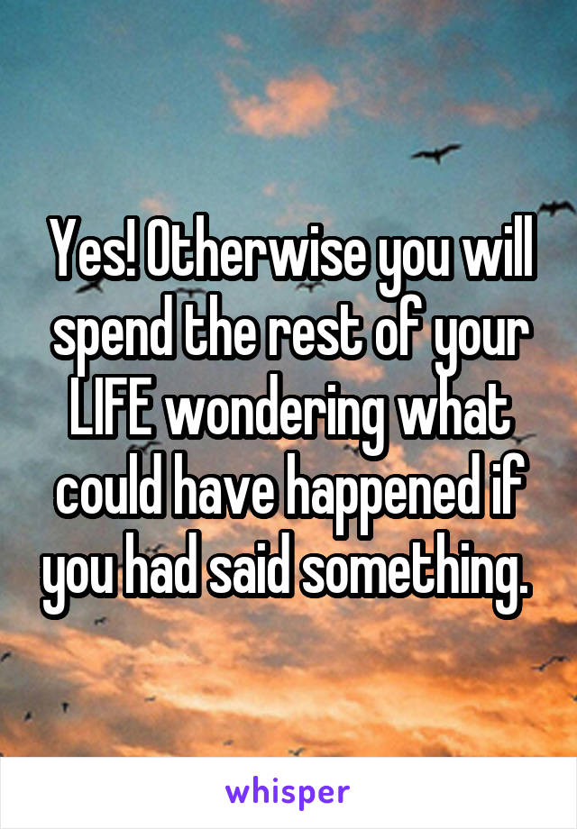 Yes! Otherwise you will spend the rest of your LIFE wondering what could have happened if you had said something. 