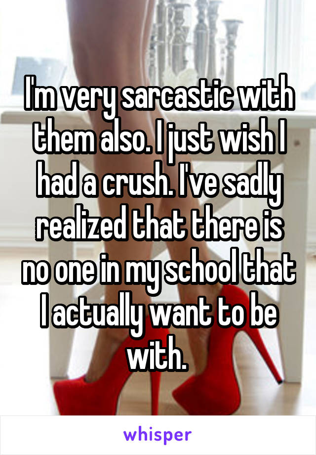 I'm very sarcastic with them also. I just wish I had a crush. I've sadly realized that there is no one in my school that I actually want to be with. 