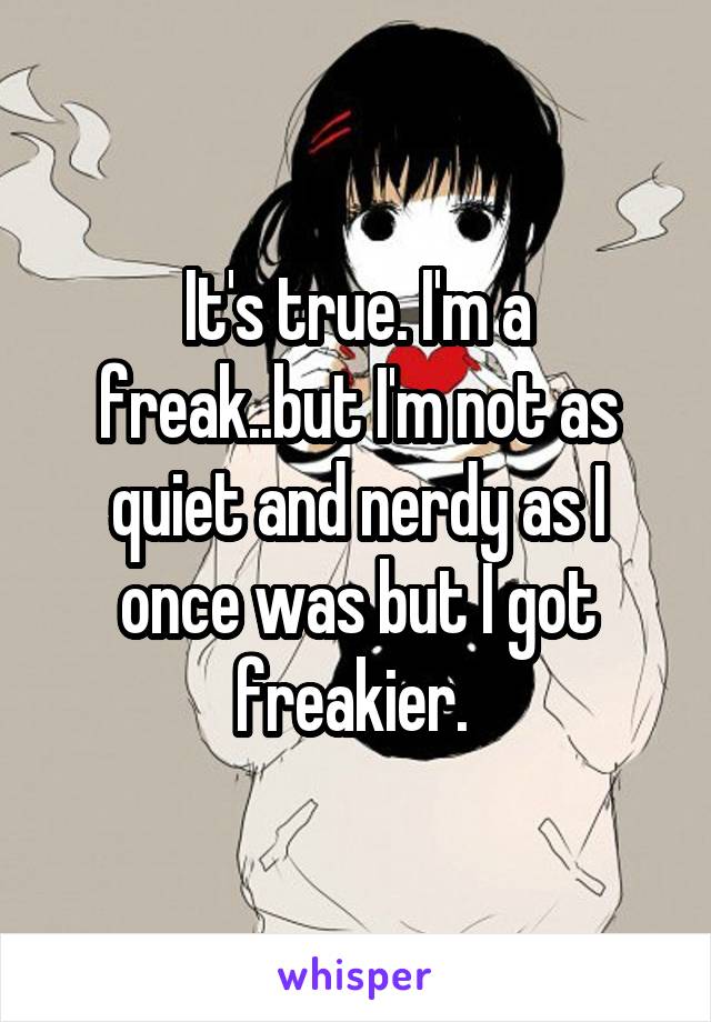 It's true. I'm a freak..but I'm not as quiet and nerdy as I once was but I got freakier. 
