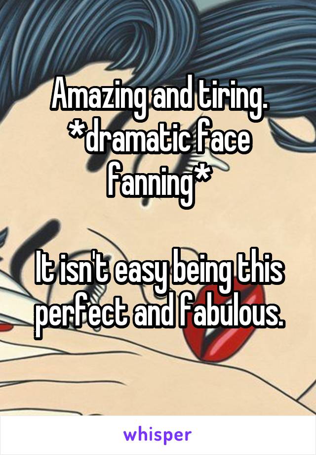 Amazing and tiring.
*dramatic face fanning*

It isn't easy being this perfect and fabulous.
