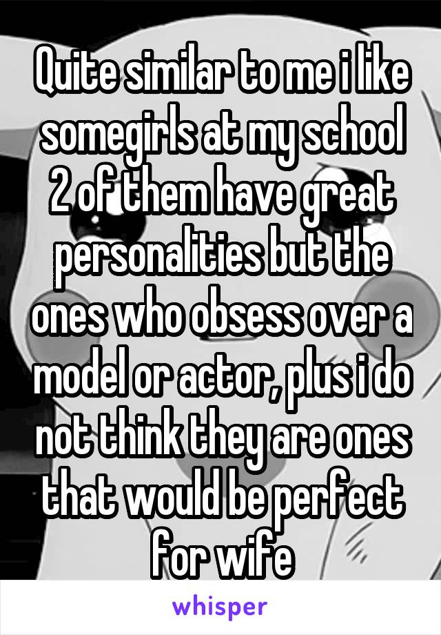 Quite similar to me i like somegirls at my school 2 of them have great personalities but the ones who obsess over a model or actor, plus i do not think they are ones that would be perfect for wife