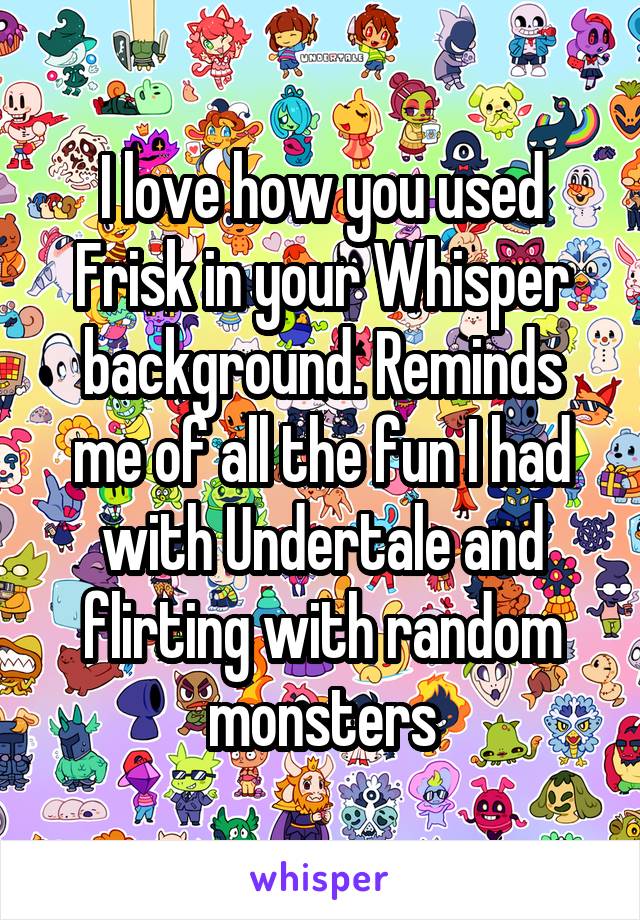 I love how you used Frisk in your Whisper background. Reminds me of all the fun I had with Undertale and flirting with random monsters