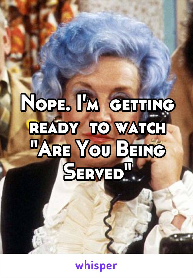 Nope. I'm  getting ready  to watch "Are You Being Served"