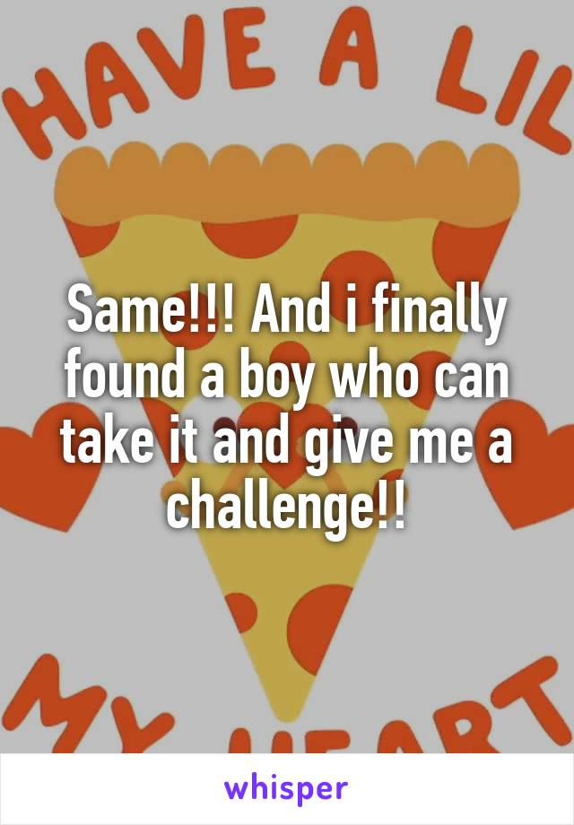 Same!!! And i finally found a boy who can take it and give me a challenge!!