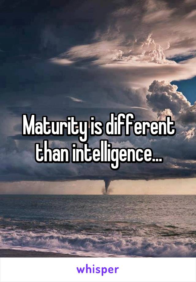 Maturity is different than intelligence...