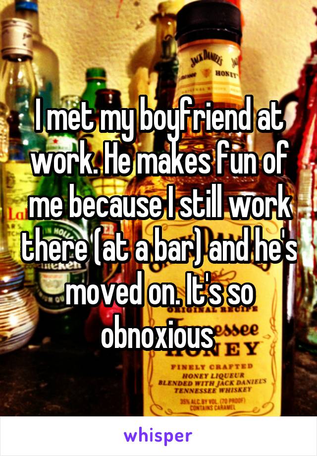 I met my boyfriend at work. He makes fun of me because I still work there (at a bar) and he's moved on. It's so obnoxious 