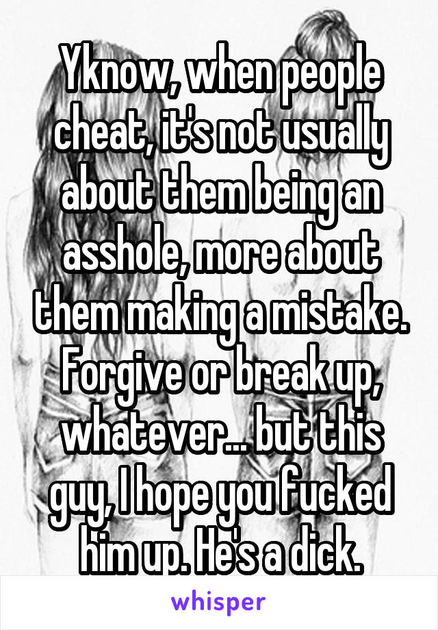 Yknow, when people cheat, it's not usually about them being an asshole, more about them making a mistake. Forgive or break up, whatever... but this guy, I hope you fucked him up. He's a dick.