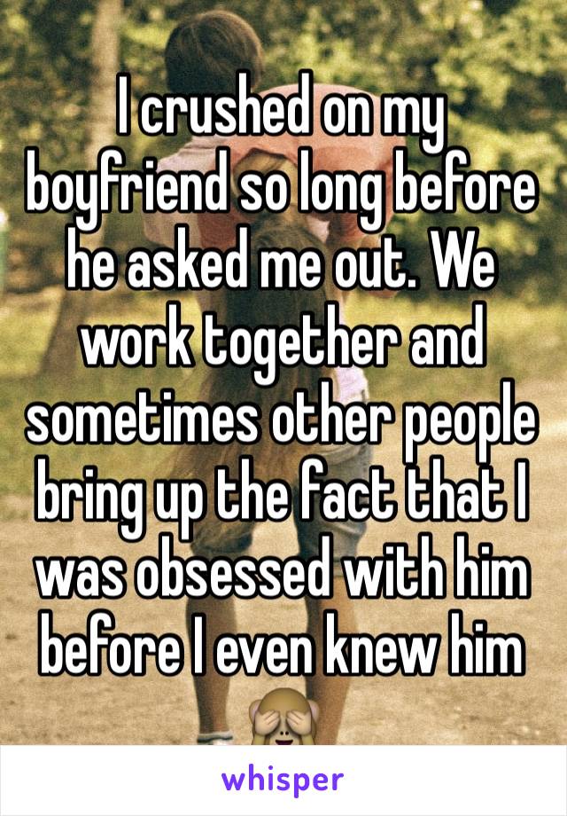 I crushed on my boyfriend so long before he asked me out. We work together and sometimes other people bring up the fact that I was obsessed with him before I even knew him 🙈 