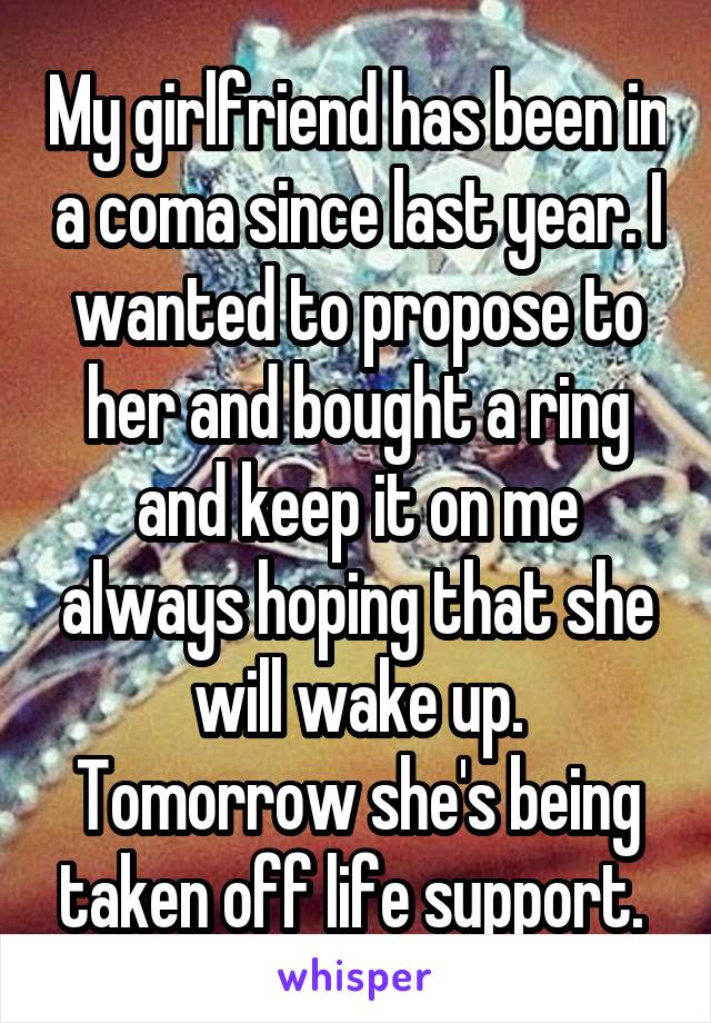 My girlfriend has been in a coma since last year. I wanted to propose to her and bought a ring and keep it on me always hoping that she will wake up. Tomorrow she's being taken off life support. 