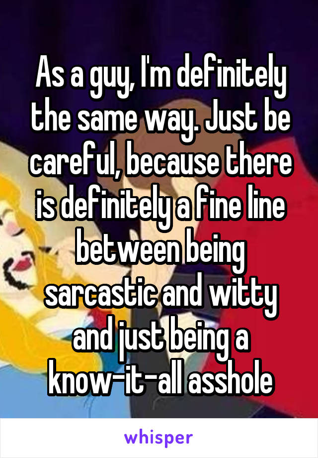 As a guy, I'm definitely the same way. Just be careful, because there is definitely a fine line between being sarcastic and witty and just being a know-it-all asshole