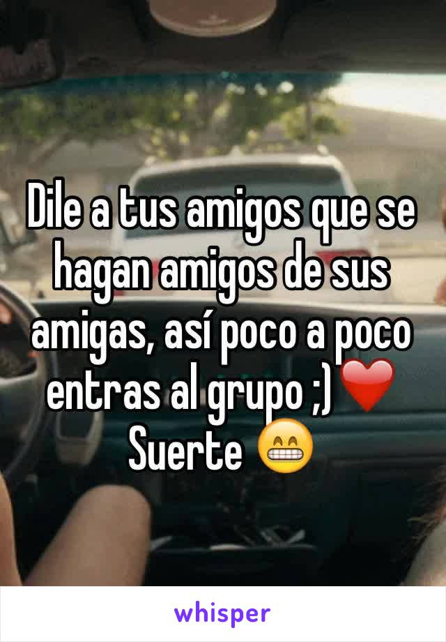 Dile a tus amigos que se hagan amigos de sus amigas, así poco a poco 
entras al grupo ;)❤️
Suerte 😁