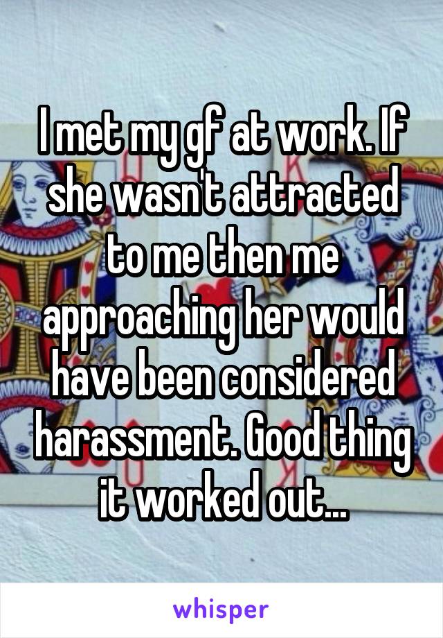 I met my gf at work. If she wasn't attracted to me then me approaching her would have been considered harassment. Good thing it worked out...
