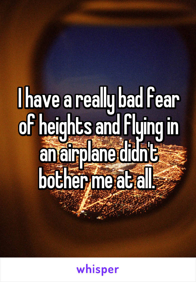 I have a really bad fear of heights and flying in an airplane didn't bother me at all. 