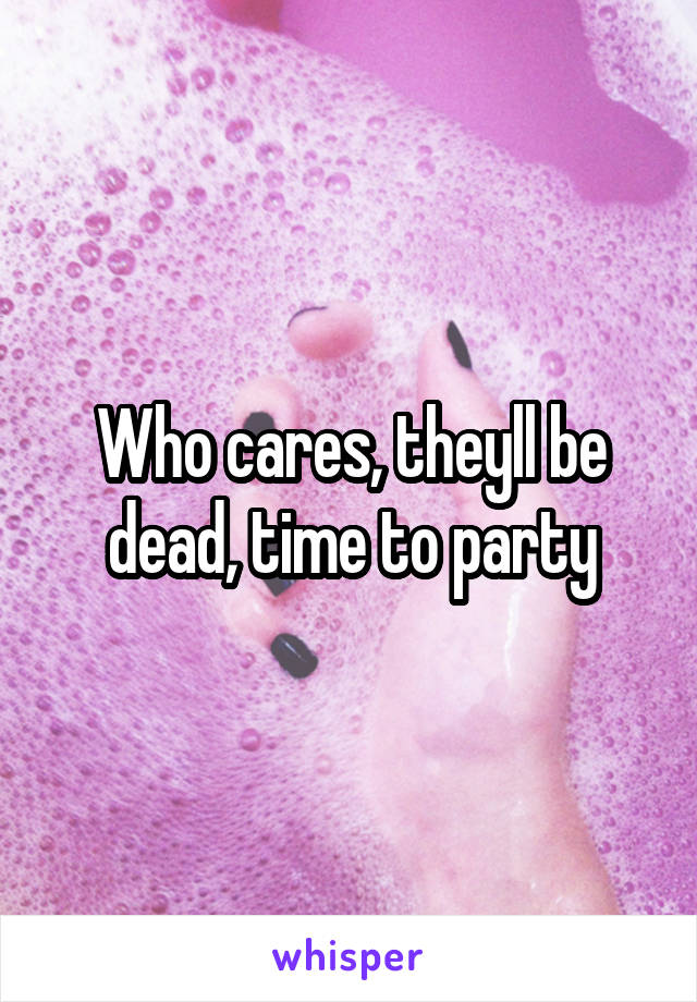 Who cares, theyll be dead, time to party