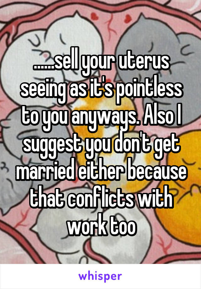 ......sell your uterus seeing as it's pointless to you anyways. Also I suggest you don't get married either because that conflicts with work too