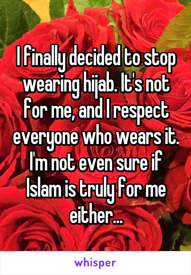 I finally decided to stop wearing hijab. It's not for me, and I respect everyone who wears it. I'm not even sure if Islam is truly for me either...