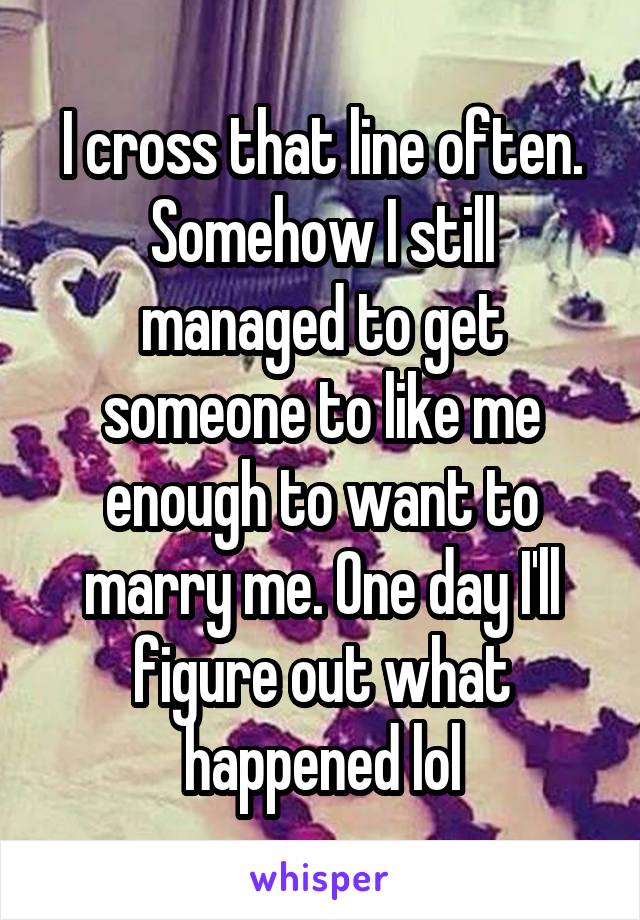 I cross that line often. Somehow I still managed to get someone to like me enough to want to marry me. One day I'll figure out what happened lol