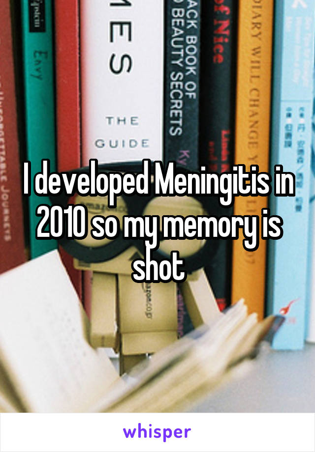 I developed Meningitis in 2010 so my memory is shot