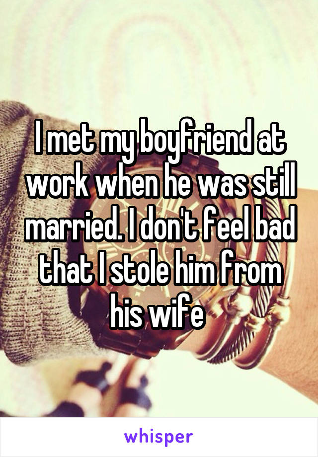 I met my boyfriend at work when he was still married. I don't feel bad that I stole him from his wife 