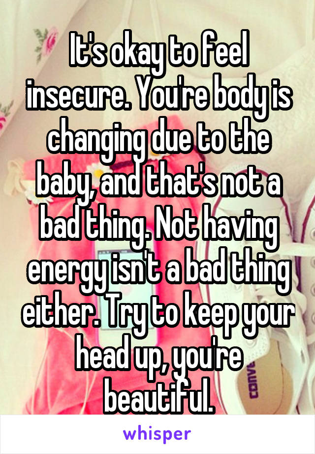 It's okay to feel insecure. You're body is changing due to the baby, and that's not a bad thing. Not having energy isn't a bad thing either. Try to keep your head up, you're beautiful.