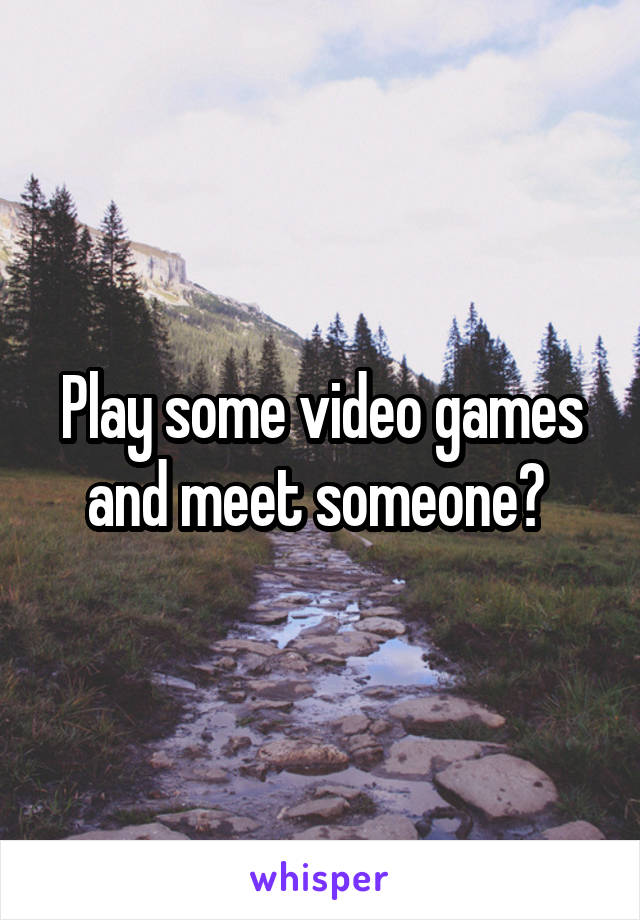 Play some video games and meet someone? 