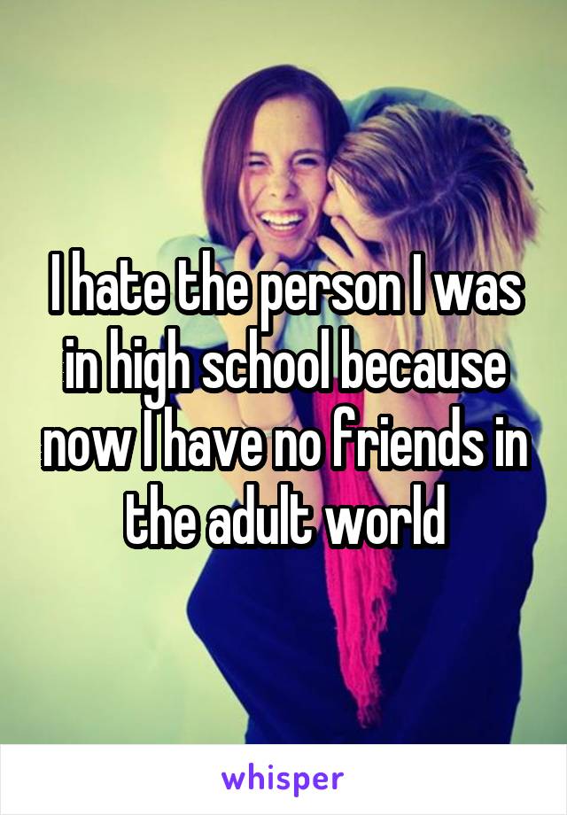 I hate the person I was in high school because now I have no friends in the adult world
