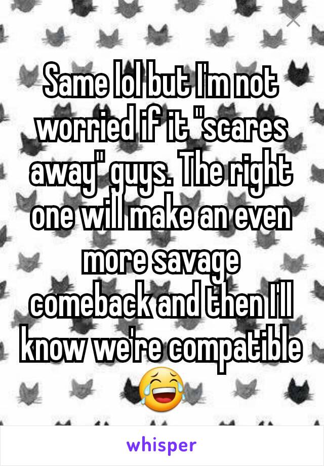 Same lol but I'm not worried if it "scares away" guys. The right one will make an even more savage comeback and then I'll know we're compatible 😂