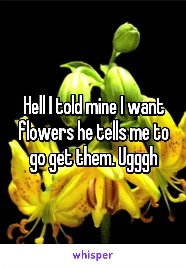Hell I told mine I want flowers he tells me to go get them. Ugggh
