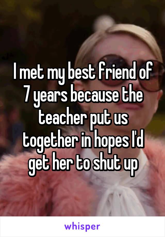 I met my best friend of 7 years because the teacher put us together in hopes I'd get her to shut up