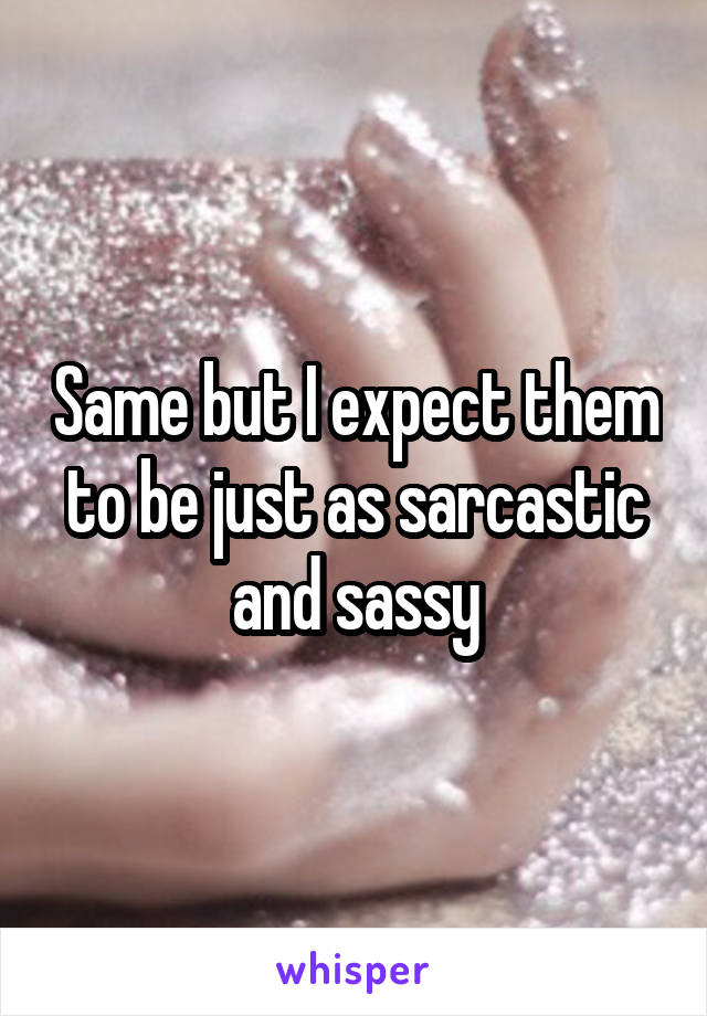 Same but I expect them to be just as sarcastic and sassy