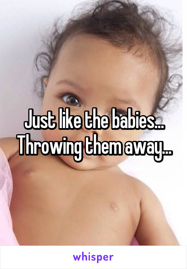 Just like the babies... Throwing them away...