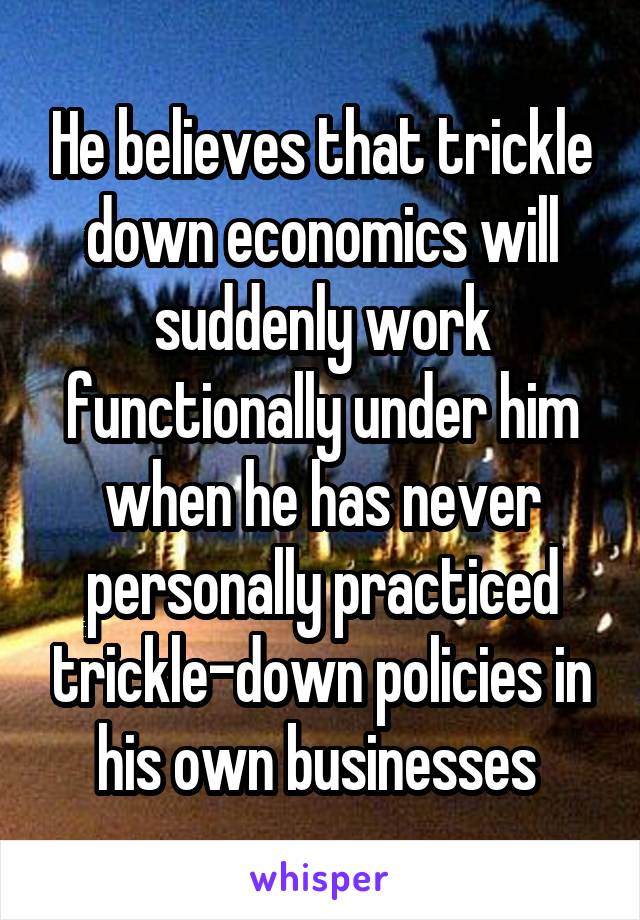 He believes that trickle down economics will suddenly work functionally under him when he has never personally practiced trickle-down policies in his own businesses 