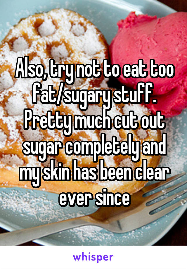 Also, try not to eat too fat/sugary stuff. Pretty much cut out sugar completely and my skin has been clear ever since