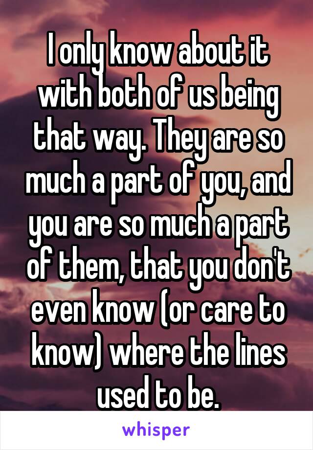 I only know about it with both of us being that way. They are so much a part of you, and you are so much a part of them, that you don't even know (or care to know) where the lines used to be.