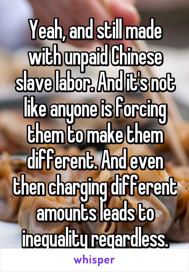 Yeah, and still made with unpaid Chinese slave labor. And it's not like anyone is forcing them to make them different. And even then charging different amounts leads to inequality regardless.