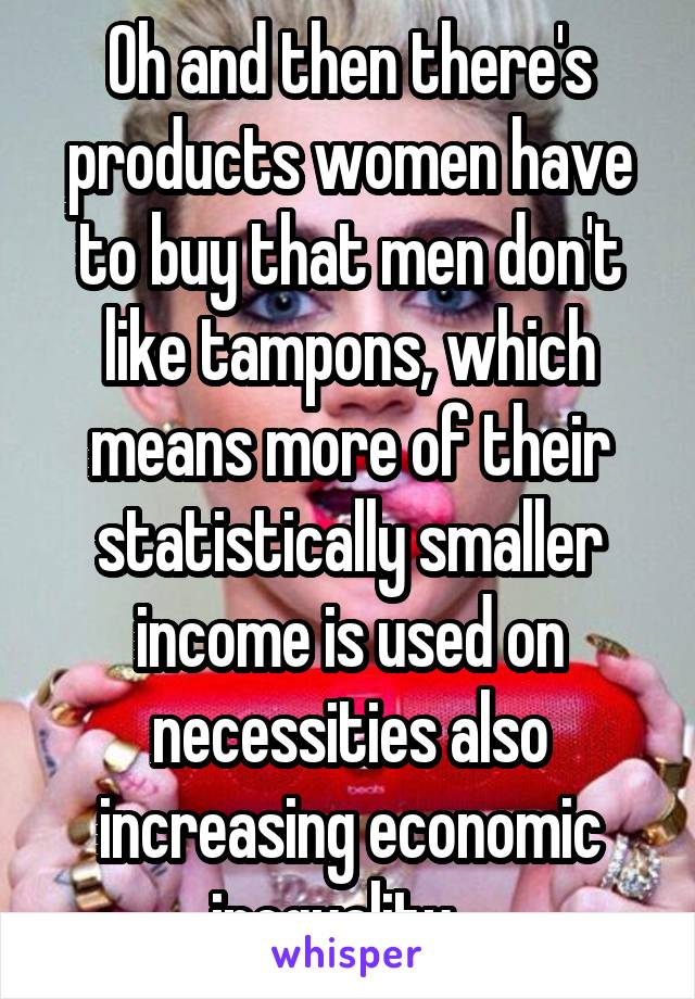 Oh and then there's products women have to buy that men don't like tampons, which means more of their statistically smaller income is used on necessities also increasing economic inequality.  