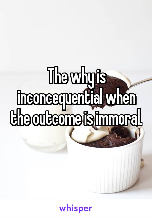 The why is inconcequential when the outcome is immoral. 