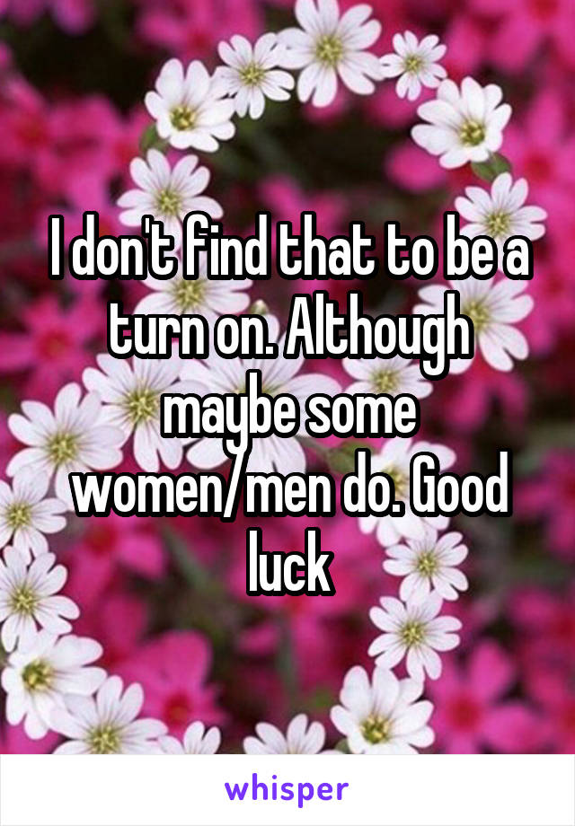 I don't find that to be a turn on. Although maybe some women/men do. Good luck