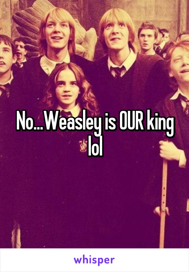 No...Weasley is OUR king lol