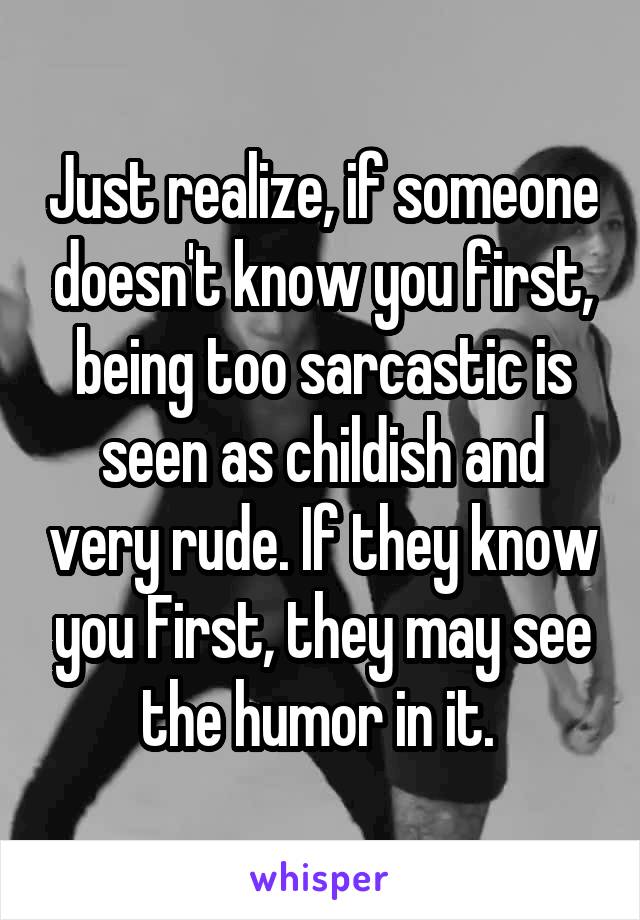 Just realize, if someone doesn't know you first, being too sarcastic is seen as childish and very rude. If they know you First, they may see the humor in it. 