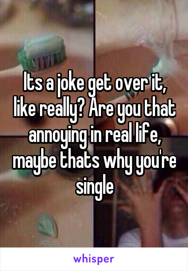 Its a joke get over it, like really? Are you that annoying in real life, maybe thats why you're single