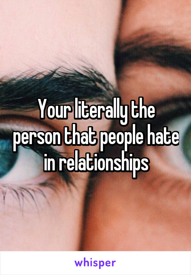 Your literally the person that people hate in relationships