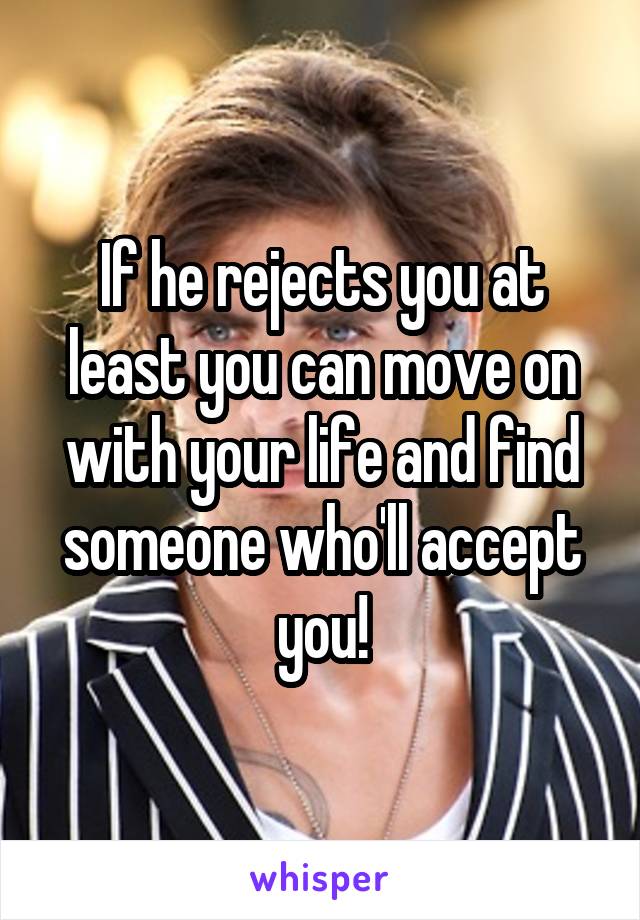 If he rejects you at least you can move on with your life and find someone who'll accept you!