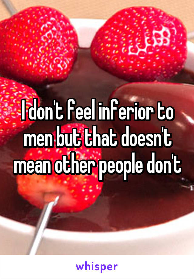 I don't feel inferior to men but that doesn't mean other people don't