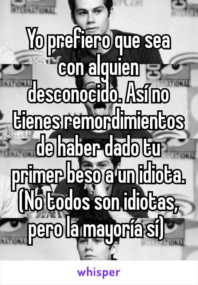 Yo prefiero que sea con alguien desconocido. Así no tienes remordimientos de haber dado tu primer beso a un idiota. (No todos son idiotas, pero la mayoría sí) 