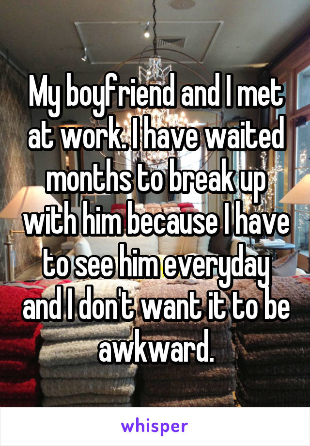 My boyfriend and I met at work. I have waited months to break up with him because I have to see him everyday and I don't want it to be awkward.